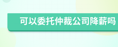 可以委托仲裁公司降薪嗎
