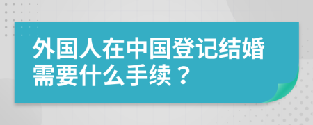 外國(guó)人在中國(guó)登記結(jié)婚需要什么手續(xù)？