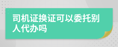 司機(jī)證換證可以委托別人代辦嗎