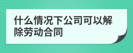 什么情況下公司可以解除勞動合同