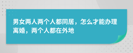 男女兩人兩個(gè)人都同居，怎么才能辦理離婚，兩個(gè)人都在外地
