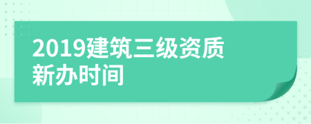 2019建筑三級(jí)資質(zhì)新辦時(shí)間