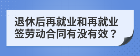 退休后再就業(yè)和再就業(yè)簽勞動(dòng)合同有沒(méi)有效？