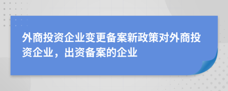 外商投資企業(yè)變更備案新政策對外商投資企業(yè)，出資備案的企業(yè)