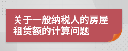 關(guān)于一般納稅人的房屋租賃額的計算問題