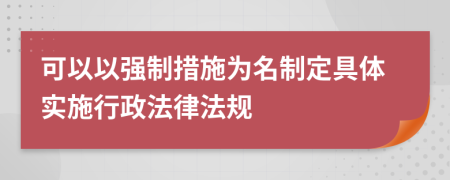 可以以強(qiáng)制措施為名制定具體實施行政法律法規(guī)