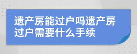 遺產(chǎn)房能過戶嗎遺產(chǎn)房過戶需要什么手續(xù)