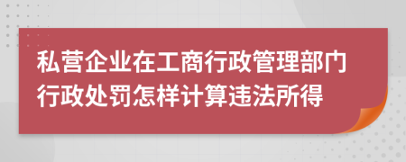 私營企業(yè)在工商行政管理部門行政處罰怎樣計(jì)算違法所得