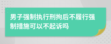 男子強(qiáng)制執(zhí)行刑拘后不履行強(qiáng)制措施可以不起訴嗎