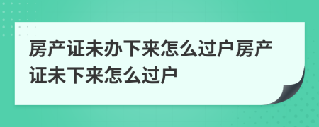 房產(chǎn)證未辦下來怎么過戶房產(chǎn)證未下來怎么過戶