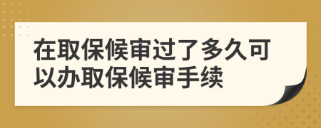 在取保候審過了多久可以辦取保候審手續(xù)