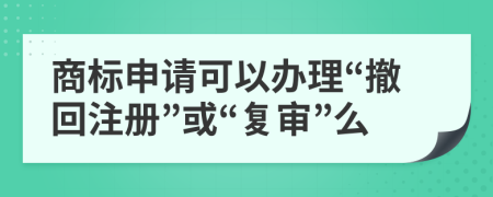商標申請可以辦理“撤回注冊”或“復(fù)審”么