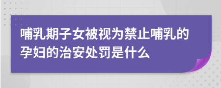 哺乳期子女被視為禁止哺乳的孕婦的治安處罰是什么