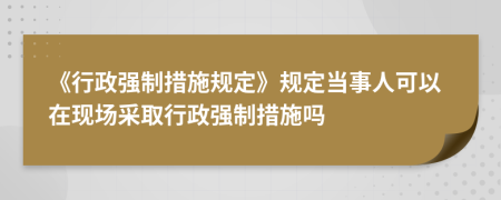 《行政強(qiáng)制措施規(guī)定》規(guī)定當(dāng)事人可以在現(xiàn)場(chǎng)采取行政強(qiáng)制措施嗎