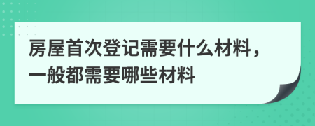 房屋首次登記需要什么材料，一般都需要哪些材料