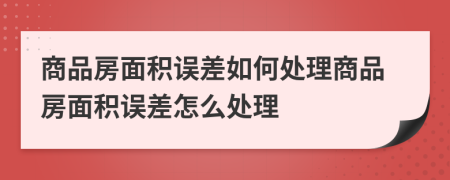 商品房面積誤差如何處理商品房面積誤差怎么處理