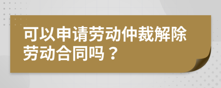 可以申請勞動仲裁解除勞動合同嗎？