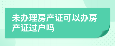 未辦理房產(chǎn)證可以辦房產(chǎn)證過戶嗎