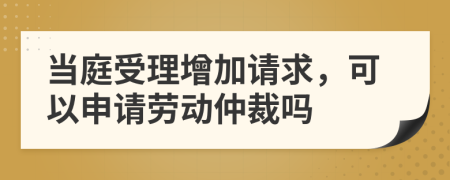 當(dāng)庭受理增加請求，可以申請勞動仲裁嗎