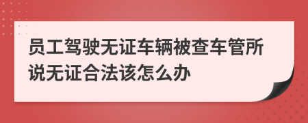 員工駕駛無證車輛被查車管所說無證合法該怎么辦