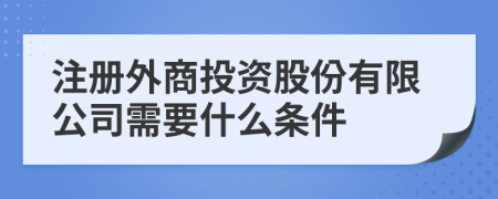 注冊外商投資股份有限公司需要什么條件