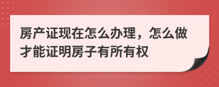 房產(chǎn)證現(xiàn)在怎么辦理，怎么做才能證明房子有所有權(quán)