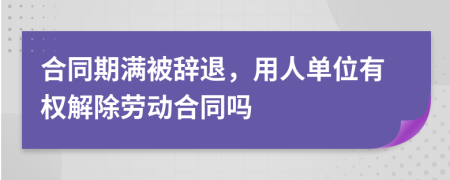 合同期滿被辭退，用人單位有權(quán)解除勞動合同嗎