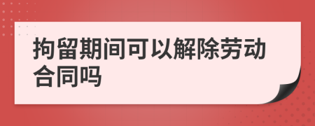 拘留期間可以解除勞動合同嗎