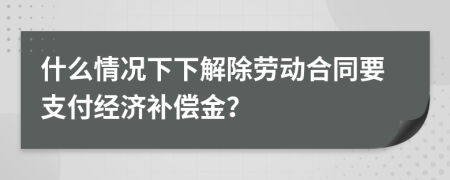什么情況下下解除勞動合同要支付經(jīng)濟補償金？