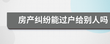 房產(chǎn)糾紛能過戶給別人嗎