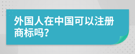 外國人在中國可以注冊商標嗎？