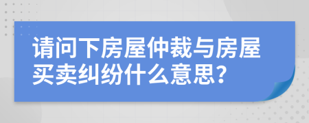 請(qǐng)問下房屋仲裁與房屋買賣糾紛什么意思？