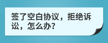 簽了空白協(xié)議，拒絕訴訟，怎么辦？