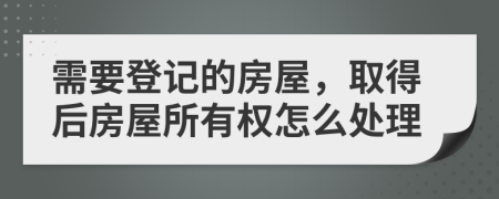 需要登記的房屋，取得后房屋所有權(quán)怎么處理