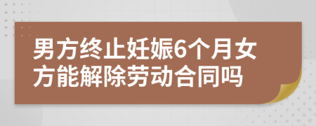 男方終止妊娠6個(gè)月女方能解除勞動(dòng)合同嗎