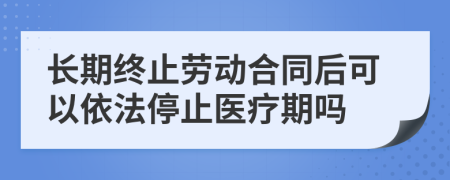 長期終止勞動合同后可以依法停止醫(yī)療期嗎