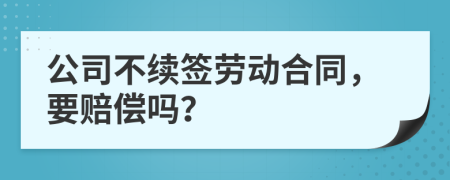 公司不續(xù)簽勞動(dòng)合同，要賠償嗎？