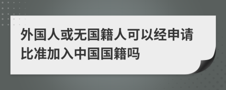 外國人或無國籍人可以經(jīng)申請比準(zhǔn)加入中國國籍嗎