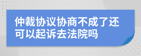 仲裁協(xié)議協(xié)商不成了還可以起訴去法院嗎
