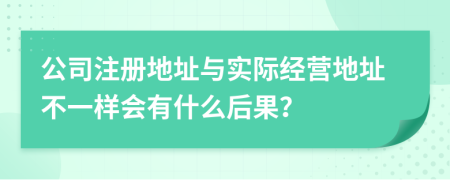 公司注冊地址與實際經營地址不一樣會有什么后果？