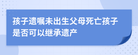 孩子遺囑未出生父母死亡孩子是否可以繼承遺產(chǎn)
