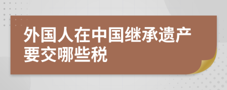 外國人在中國繼承遺產(chǎn)要交哪些稅