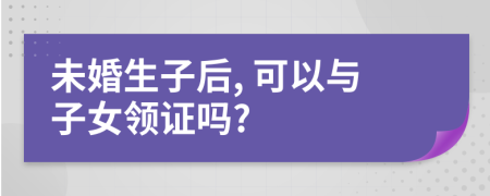 未婚生子后, 可以與子女領(lǐng)證嗎?