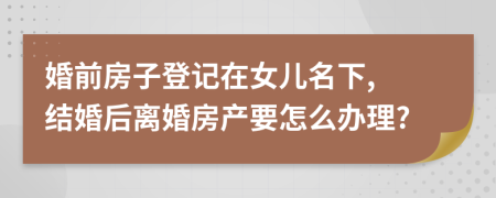 婚前房子登記在女兒名下, 結(jié)婚后離婚房產(chǎn)要怎么辦理?