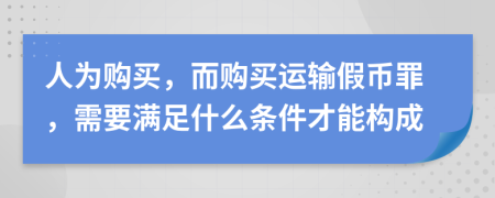人為購(gòu)買(mǎi)，而購(gòu)買(mǎi)運(yùn)輸假幣罪，需要滿(mǎn)足什么條件才能構(gòu)成