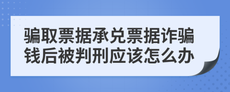 騙取票據(jù)承兌票據(jù)詐騙錢后被判刑應該怎么辦