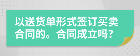 以送貨單形式簽訂買賣合同的。合同成立嗎？