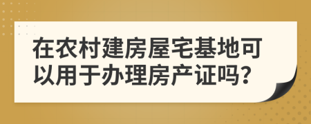 在農(nóng)村建房屋宅基地可以用于辦理房產(chǎn)證嗎？