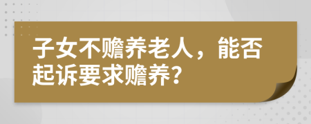 子女不贍養(yǎng)老人，能否起訴要求贍養(yǎng)？