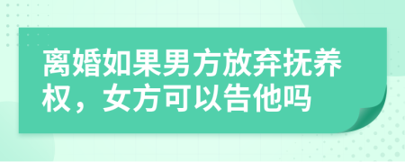離婚如果男方放棄撫養(yǎng)權(quán)，女方可以告他嗎